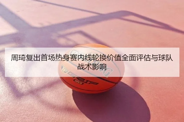周琦复出首场热身赛内线轮换价值全面评估与球队战术影响