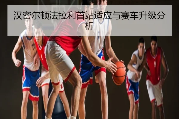 汉密尔顿法拉利首站适应与赛车升级分析