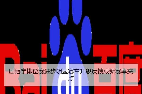 周冠宇排位赛进步明显赛车升级反馈成新赛季亮点