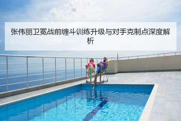张伟丽卫冕战前缠斗训练升级与对手克制点深度解析