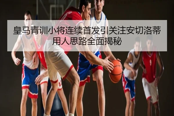 皇马青训小将连续首发引关注安切洛蒂用人思路全面揭秘